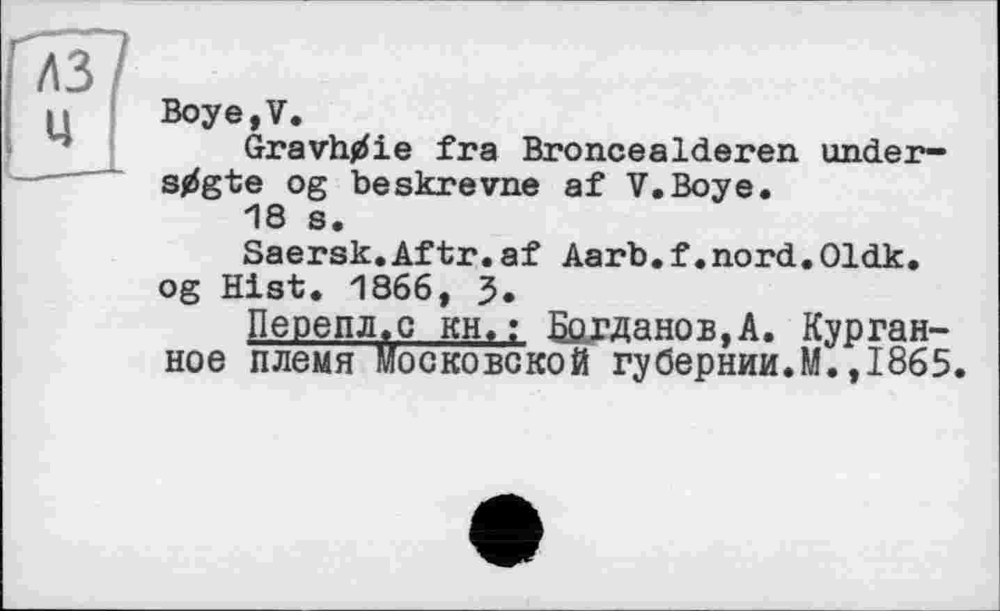 ﻿Boye,V.
Gravhtfie fra Broncealderen under-stfgte og beskrevne af V.Boye.
18 s.
Saersk.Aftr.af Aarb.f.nord.Oldk.
og Hist. 1866, J.
Перепл.с кн,; Богданов,А. Курганное племя московской губернии.M.,1865.